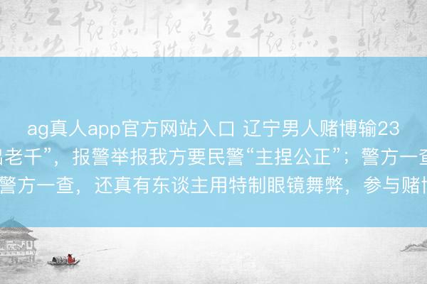 ag真人app官方网站入口 辽宁男人赌博输2300元，怀疑有东谈主“出老千”，报警举报我方要民警“主捏公正”；警方一查，还真有东谈主用特制眼镜舞弊，参与赌博7东谈主均被行拘