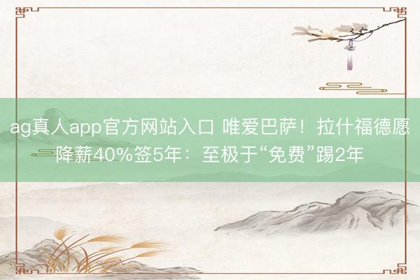 ag真人app官方网站入口 唯爱巴萨！拉什福德愿降薪40%签5年：至极于“免费”踢2年