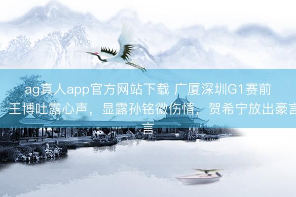 ag真人app官方网站下载 广厦深圳G1赛前，王博吐露心声，显露孙铭徽伤情，贺希宁放出豪言