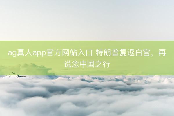 ag真人app官方网站入口 特朗普复返白宫，再说念中国之行