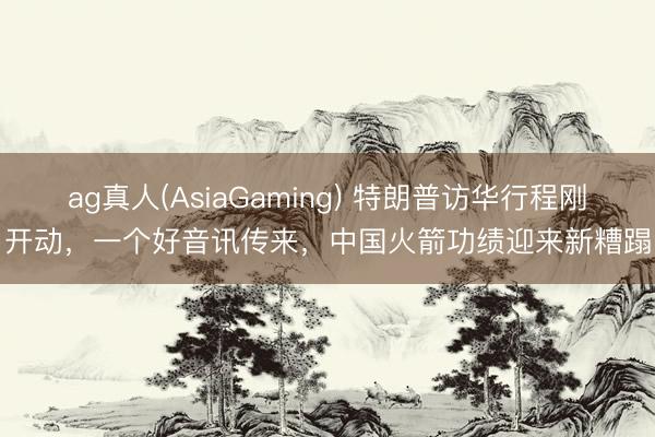 ag真人(AsiaGaming) 特朗普访华行程刚开动，一个好音讯传来，中国火箭功绩迎来新糟蹋