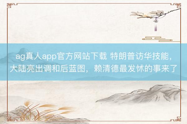 ag真人app官方网站下载 特朗普访华技能，大陆亮出调和后蓝图，赖清德最发怵的事来了