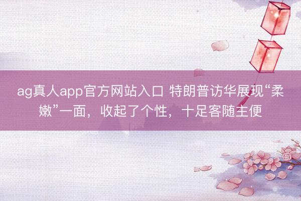 ag真人app官方网站入口 特朗普访华展现“柔嫩”一面，收起了个性，十足客随主便