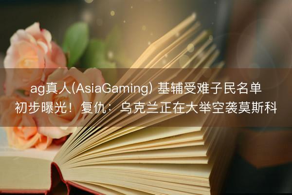 ag真人(AsiaGaming) 基辅受难子民名单初步曝光！复仇：乌克兰正在大举空袭莫斯科