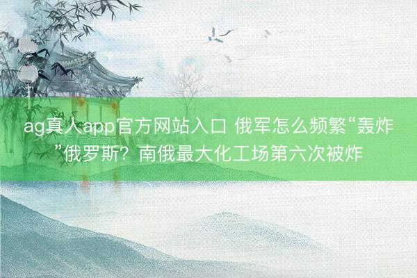 ag真人app官方网站入口 俄军怎么频繁“轰炸”俄罗斯？南俄最大化工场第六次被炸