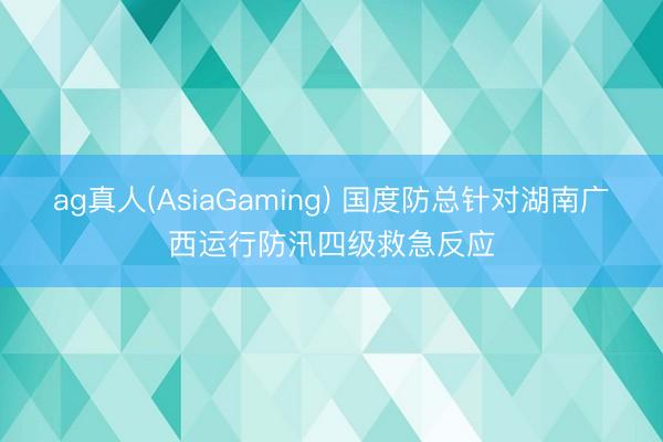 ag真人(AsiaGaming) 国度防总针对湖南广西运行防汛四级救急反应