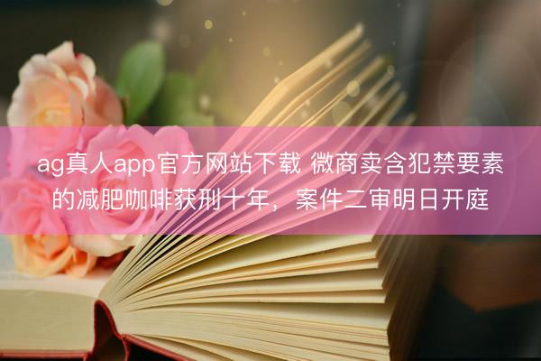 ag真人app官方网站下载 微商卖含犯禁要素的减肥咖啡获刑十年，案件二审明日开庭