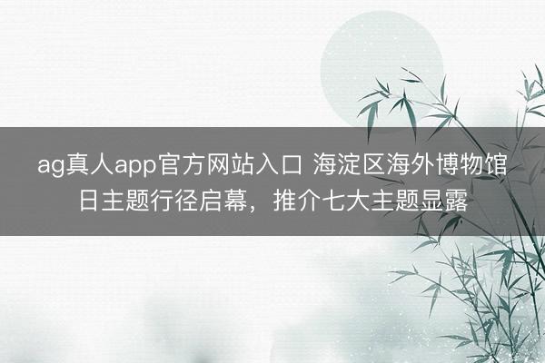 ag真人app官方网站入口 海淀区海外博物馆日主题行径启幕，推介七大主题显露