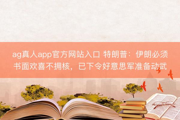ag真人app官方网站入口 特朗普：伊朗必须书面欢喜不拥核，已下令好意思军准备动武