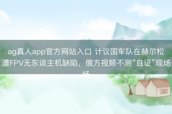 ag真人app官方网站入口 计议国车队在赫尔松遭FPV无东谈主机缺陷,俄方视频不测“自证”现场