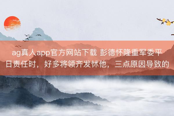 ag真人app官方网站下载 彭德怀隆重军委平日责任时，好多将领齐发怵他，三点原因导致的