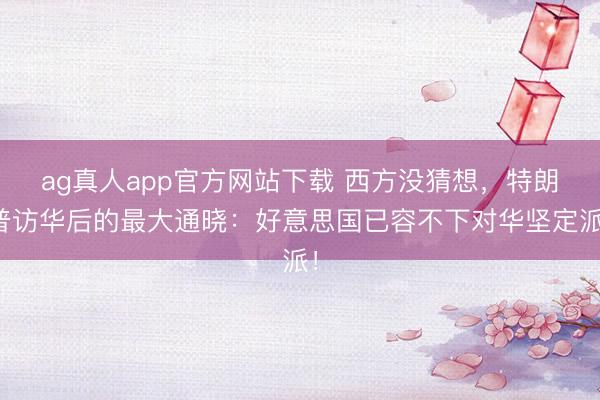ag真人app官方网站下载 西方没猜想，特朗普访华后的最大通晓：好意思国已容不下对华坚定派！