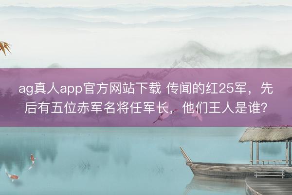 ag真人app官方网站下载 传闻的红25军，先后有五位赤军名将任军长，他们王人是谁？