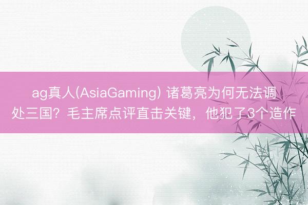 ag真人(AsiaGaming) 诸葛亮为何无法调处三国？毛主席点评直击关键，他犯了3个造作