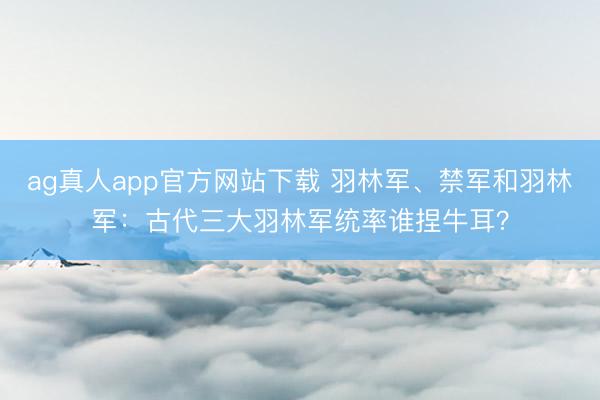 ag真人app官方网站下载 羽林军、禁军和羽林军：古代三大羽林军统率谁捏牛耳？