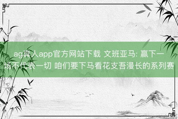 ag真人app官方网站下载 文班亚马: 赢下一场不代表一切 咱们要下马看花支吾漫长的系列赛