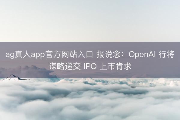 ag真人app官方网站入口 报说念：OpenAI 行将谋略递交 IPO 上市肯求