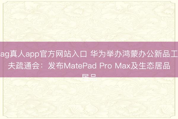 ag真人app官方网站入口 华为举办鸿蒙办公新品工夫疏通会：发布MatePad Pro Max及生态居品