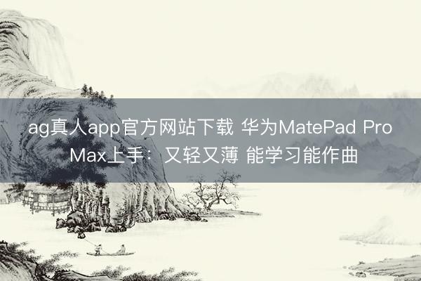 ag真人app官方网站下载 华为MatePad Pro Max上手：又轻又薄 能学习能作曲
