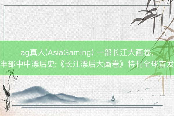 ag真人(AsiaGaming) 一部长江大画卷，半部中中漂后史:《长江漂后大画卷》特刊全球首发
