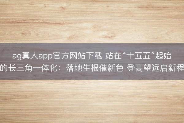 ag真人app官方网站下载 站在“十五五”起始的长三角一体化：落地生根催新色 登高望远启新程