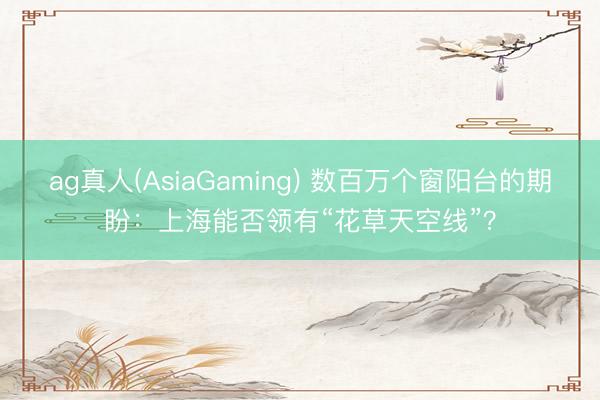ag真人(AsiaGaming) 数百万个窗阳台的期盼：上海能否领有“花草天空线”？