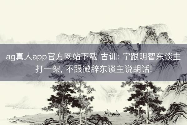 ag真人app官方网站下载 古训: 宁跟明智东谈主打一架， 不跟微辞东谈主说胡话!
