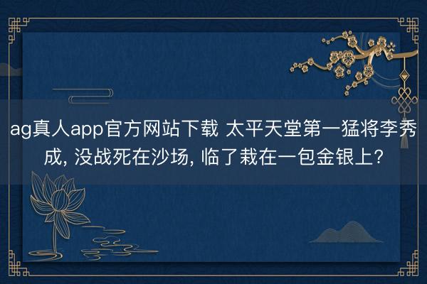 ag真人app官方网站下载 太平天堂第一猛将李秀成， 没战死在沙场， 临了栽在一包金银上?