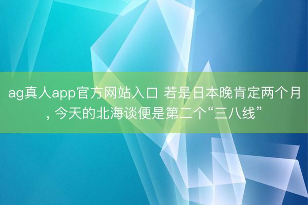 ag真人app官方网站入口 若是日本晚肯定两个月， 今天的北海谈便是第二个“三八线”