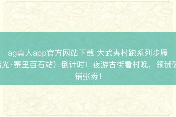 ag真人app官方网站下载 大武夷村跑系列步履(后光·寨里百石站)倒计时!夜游古街看村晚,领铺张劵!