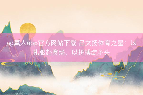 ag真人app官方网站下载 吕文扬体育之星：以扎眼赴赛场，以拼搏绽矛头