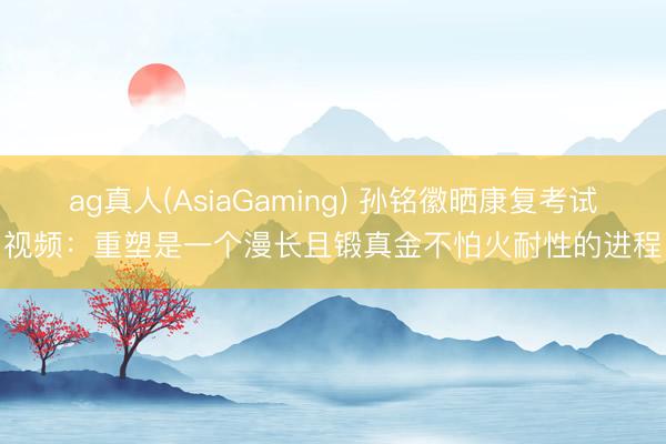 ag真人(AsiaGaming) 孙铭徽晒康复考试视频：重塑是一个漫长且锻真金不怕火耐性的进程