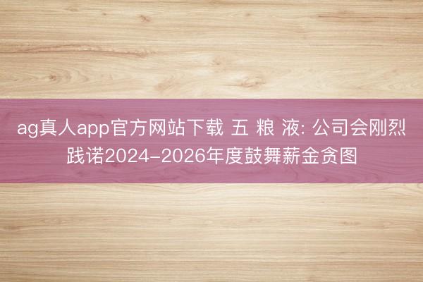ag真人app官方网站下载 五 粮 液: 公司会刚烈践诺2024-2026年度鼓舞薪金贪图