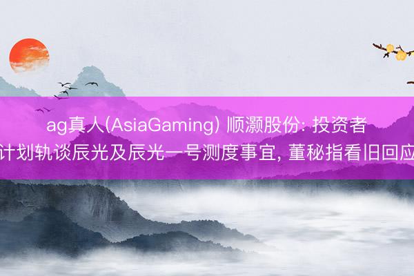 ag真人(AsiaGaming) 顺灏股份: 投资者计划轨谈辰光及辰光一号测度事宜， 董秘指看旧回应