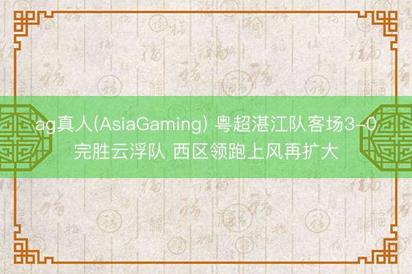 ag真人(AsiaGaming) 粤超湛江队客场3-0完胜云浮队 西区领跑上风再扩大