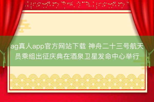 ag真人app官方网站下载 神舟二十三号航天员乘组出征庆典在酒泉卫星发命中心举行