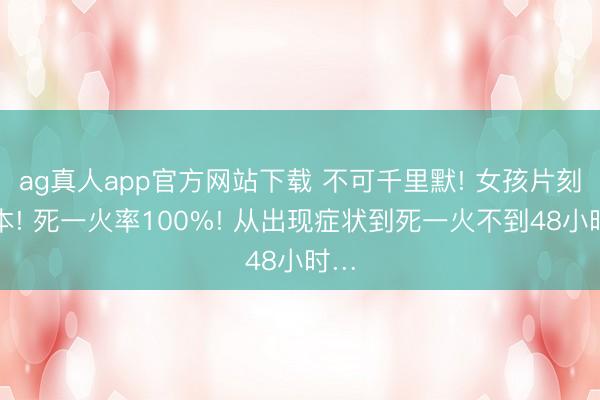 ag真人app官方网站下载 不可千里默! 女孩片刻亏本! 死一火率100%! 从出现症状到死一火不到48小时…
