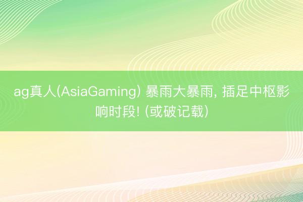 ag真人(AsiaGaming) 暴雨大暴雨， 插足中枢影响时段! (或破记载)