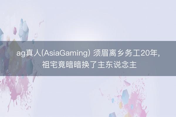 ag真人(AsiaGaming) 须眉离乡务工20年， 祖宅竟暗暗换了主东说念主