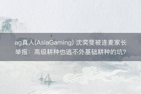 ag真人(AsiaGaming) 沈奕斐被连麦家长举报：高级耕种也逃不外基础耕种的坑？