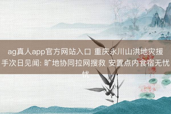 ag真人app官方网站入口 重庆永川山洪地灾援手次日见闻: 旷地协同拉网搜救 安置点内食宿无忧