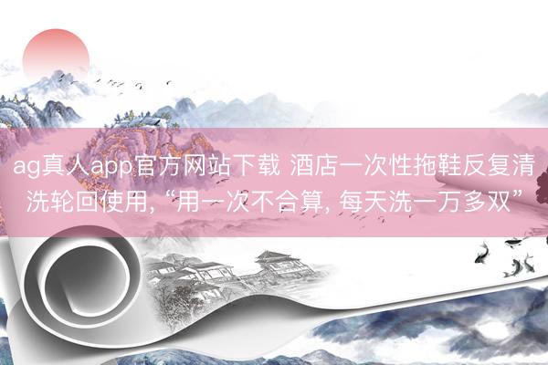 ag真人app官方网站下载 酒店一次性拖鞋反复清洗轮回使用， “用一次不合算， 每天洗一万多双”