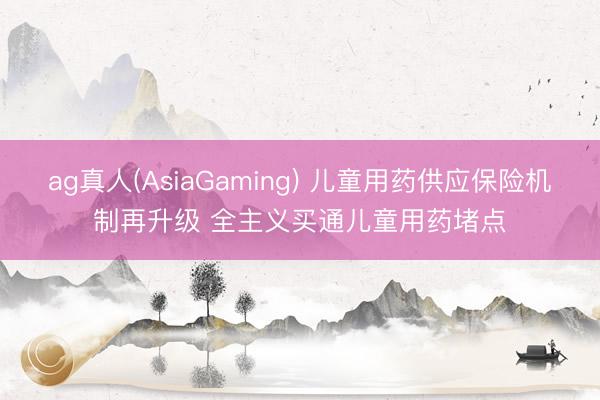 ag真人(AsiaGaming) 儿童用药供应保险机制再升级 全主义买通儿童用药堵点