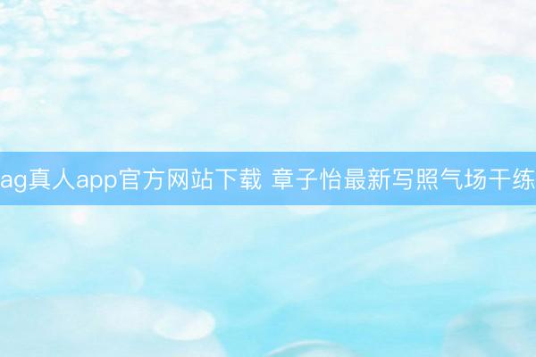 ag真人app官方网站下载 章子怡最新写照气场干练