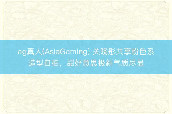ag真人(AsiaGaming) 关晓彤共享粉色系造型自拍，甜好意思极新气质尽显