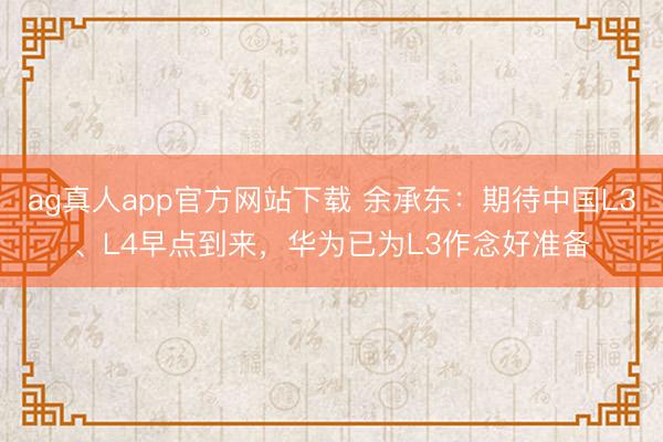 ag真人app官方网站下载 余承东：期待中国L3、L4早点到来，华为已为L3作念好准备