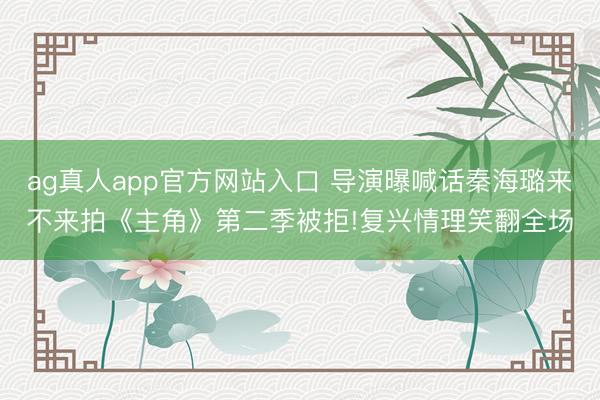 ag真人app官方网站入口 导演曝喊话秦海璐来不来拍《主角》第二季被拒!复兴情理笑翻全场