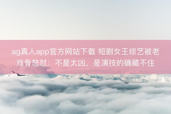 ag真人app官方网站下载 短剧女王综艺被老戏骨怒怼：不是太凶，是演技的确藏不住