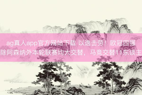 ag真人app官方网站下载 以逸击劳！欧冠四强除阿森纳外本轮联赛均大交替，马竞交替11东谈主