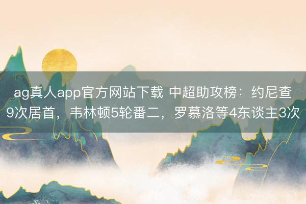ag真人app官方网站下载 中超助攻榜：约尼查9次居首，韦林顿5轮番二，罗慕洛等4东谈主3次